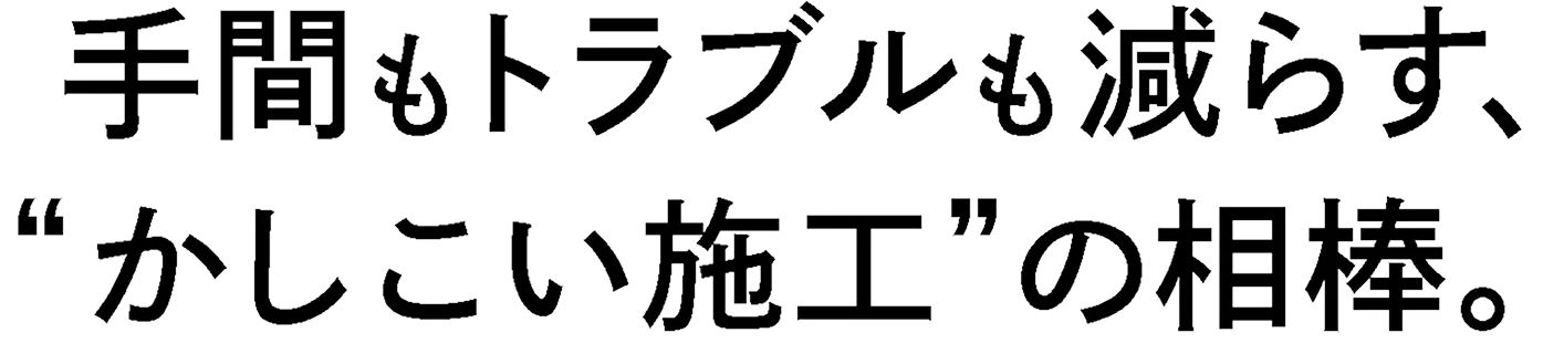手間もトラブルも減らす、'かしこい施工'の相棒。