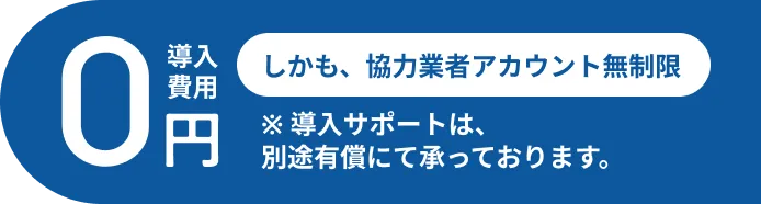 導入費用０円 しかも、協力業者アカウント無制限 *導入サポートは、別途有償にて承っております。